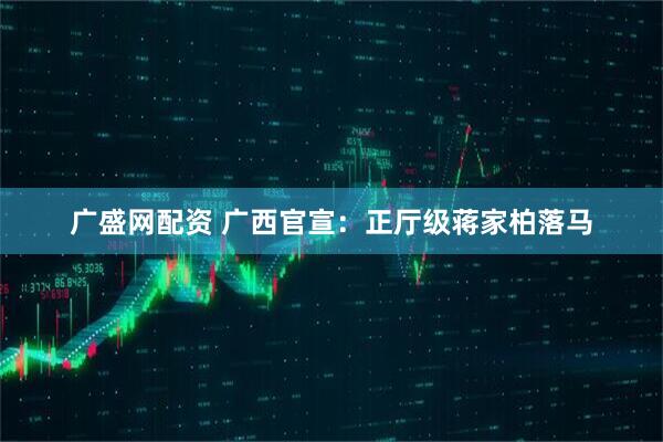 广盛网配资 广西官宣：正厅级蒋家柏落马