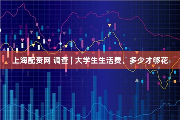 上海配资网 调查 | 大学生生活费，多少才够花