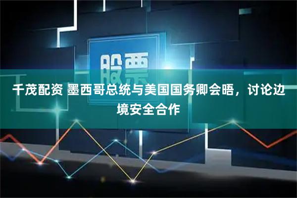 千茂配资 墨西哥总统与美国国务卿会晤，讨论边境安全合作