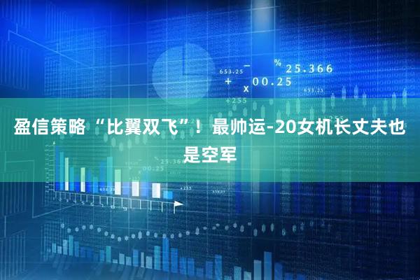 盈信策略 “比翼双飞”！最帅运-20女机长丈夫也是空军