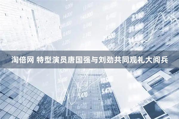 淘倍网 特型演员唐国强与刘劲共同观礼大阅兵