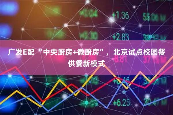 广发E配 “中央厨房+微厨房”，北京试点校园餐供餐新模式