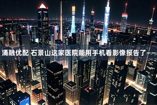 涌融优配 石景山这家医院能用手机看影像报告了——
