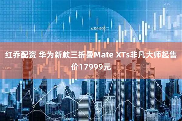 红乔配资 华为新款三折叠Mate XTs非凡大师起售价17999元