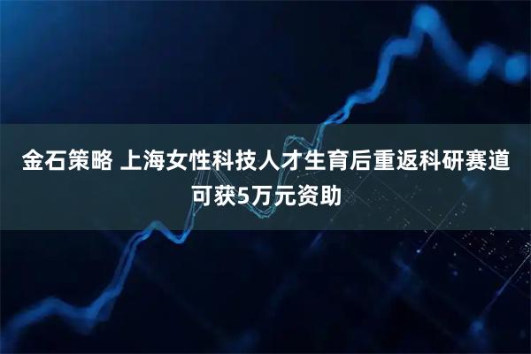 金石策略 上海女性科技人才生育后重返科研赛道可获5万元资助