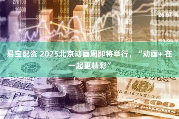 易宝配资 2025北京动画周即将举行，“动画+ 在一起更精彩”