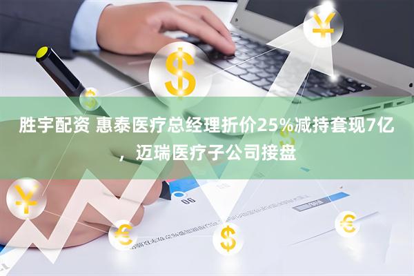 胜宇配资 惠泰医疗总经理折价25%减持套现7亿，迈瑞医疗子公司接盘