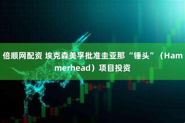 倍顺网配资 埃克森美孚批准圭亚那 “锤头”（Hammerhead）项目投资