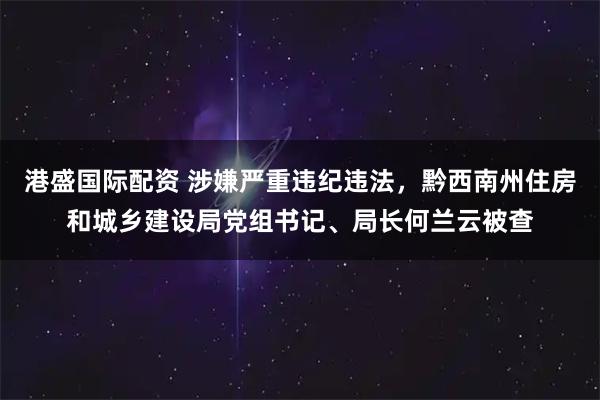 港盛国际配资 涉嫌严重违纪违法，黔西南州住房和城乡建设局党组书记、局长何兰云被查