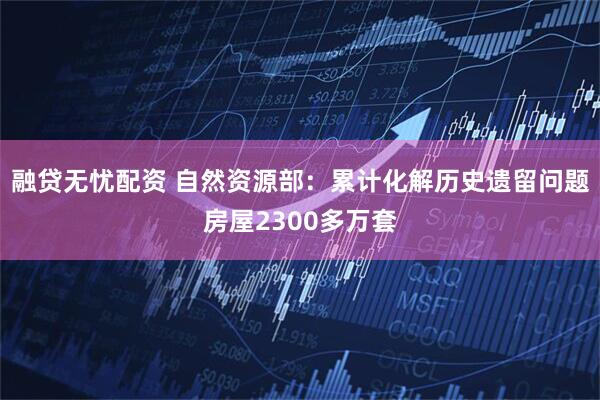 融贷无忧配资 自然资源部：累计化解历史遗留问题房屋2300多万套