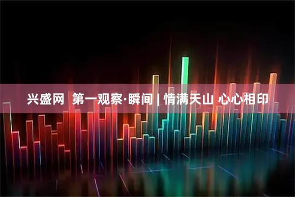 兴盛网  第一观察·瞬间 | 情满天山 心心相印