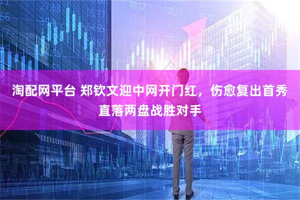 淘配网平台 郑钦文迎中网开门红，伤愈复出首秀直落两盘战胜对手