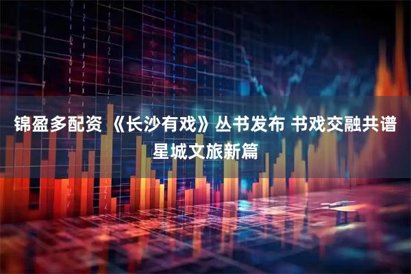 锦盈多配资 《长沙有戏》丛书发布 书戏交融共谱星城文旅新篇