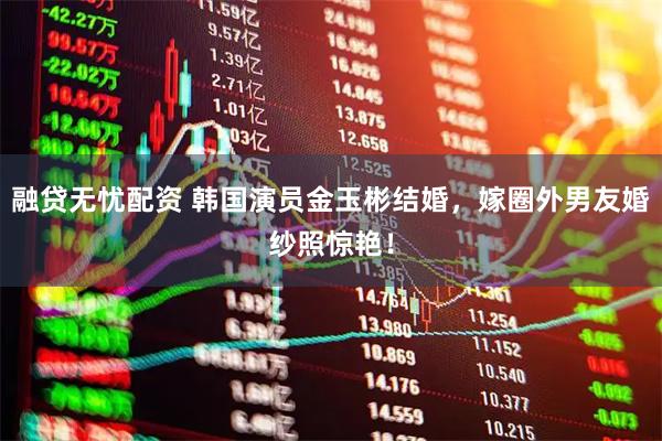融贷无忧配资 韩国演员金玉彬结婚，嫁圈外男友婚纱照惊艳！