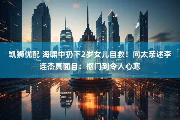 凯狮优配 海啸中扔下2岁女儿自救！向太亲述李连杰真面目：抠门到令人心寒