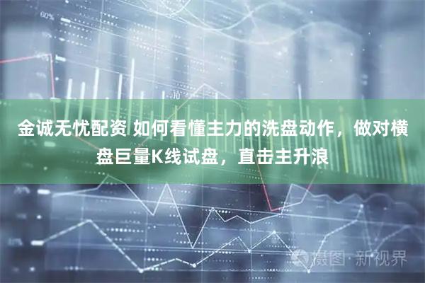 金诚无忧配资 如何看懂主力的洗盘动作，做对横盘巨量K线试盘，直击主升浪