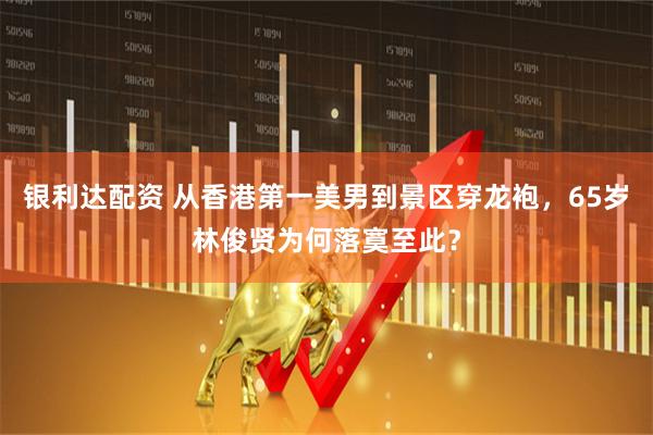 银利达配资 从香港第一美男到景区穿龙袍，65岁林俊贤为何落寞至此？