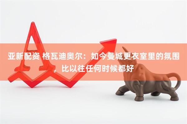 亚新配资 格瓦迪奥尔：如今曼城更衣室里的氛围，比以往任何时候都好