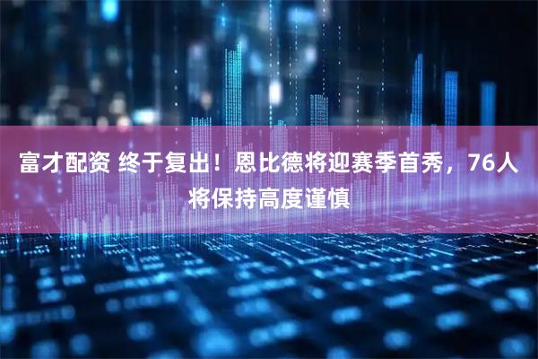 富才配资 终于复出！恩比德将迎赛季首秀，76人将保持高度谨慎