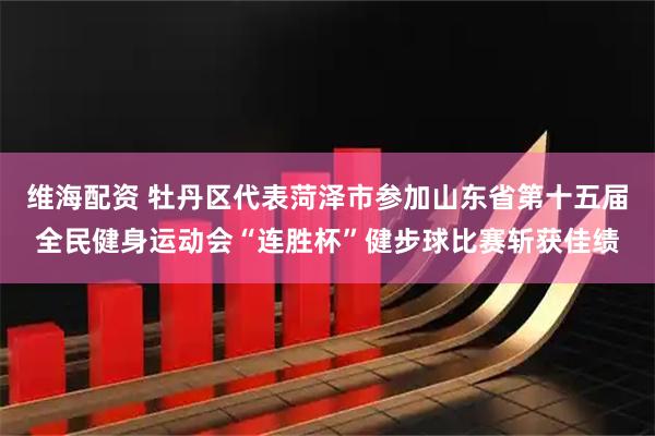 维海配资 牡丹区代表菏泽市参加山东省第十五届全民健身运动会“连胜杯”健步球比赛斩获佳绩