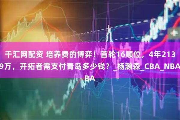千汇网配资 培养费的博弈!首轮16顺位,4年2139万,开拓者需支付青岛多少钱?_杨瀚森_CBA_NBA