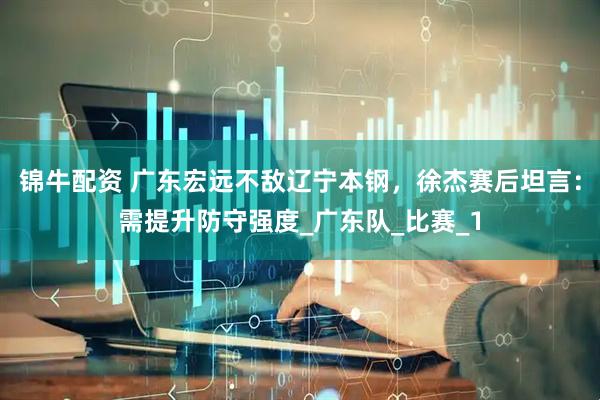 锦牛配资 广东宏远不敌辽宁本钢，徐杰赛后坦言：需提升防守强度_广东队_比赛_1