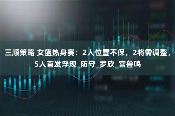 三顺策略 女篮热身赛:2人位置不保,2将需调整,5人首发浮现_防守_罗欣_宫鲁鸣