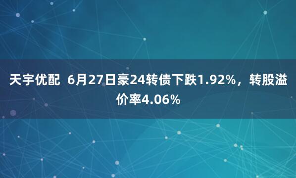 天宇优配  6月27日豪24转债下跌1.92%,转股溢价率4.06%