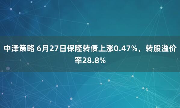 中泽策略 6月27日保隆转债上涨0.47%,转股溢价率28.8%