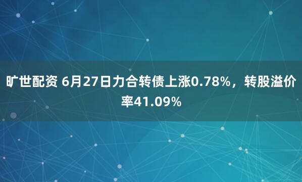 旷世配资 6月27日力合转债上涨0.78%,转股溢价率41.09%