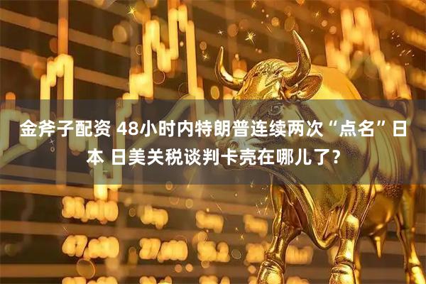 金斧子配资 48小时内特朗普连续两次“点名”日本 日美关税谈判卡壳在哪儿了?