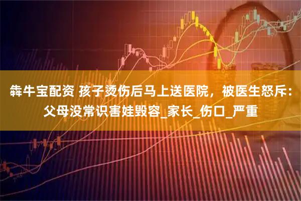 犇牛宝配资 孩子烫伤后马上送医院，被医生怒斥：父母没常识害娃毁容_家长_伤口_严重