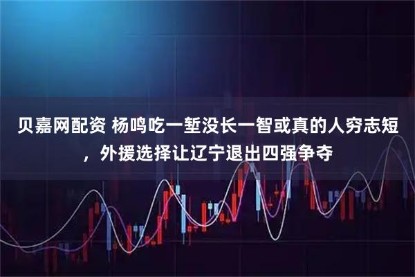 贝嘉网配资 杨鸣吃一堑没长一智或真的人穷志短，外援选择让辽宁退出四强争夺
