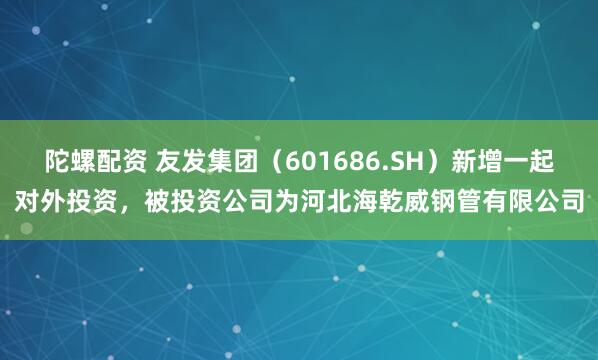 陀螺配资 友发集团（601686.SH）新增一起对外投资，被投资公司为河北海乾威钢管有限公司