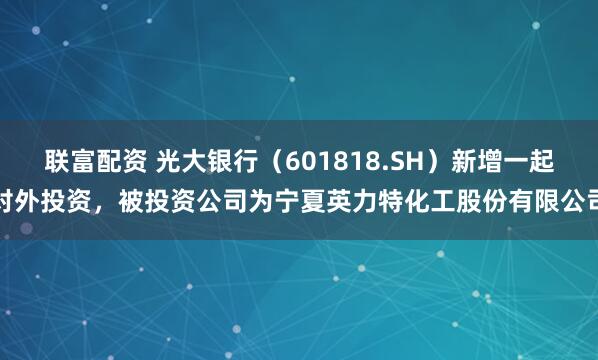 联富配资 光大银行（601818.SH）新增一起对外投资，被投资公司为宁夏英力特化工股份有限公司