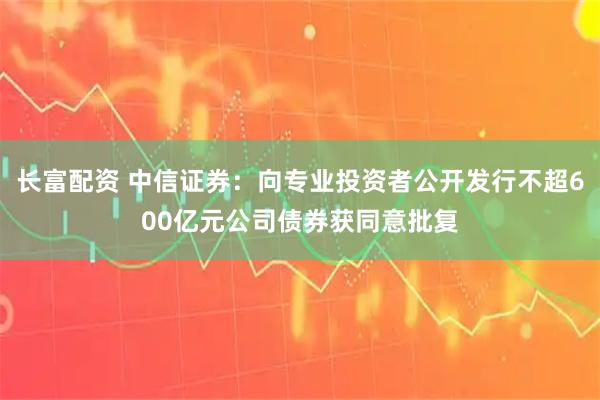 长富配资 中信证券：向专业投资者公开发行不超600亿元公司债券获同意批复