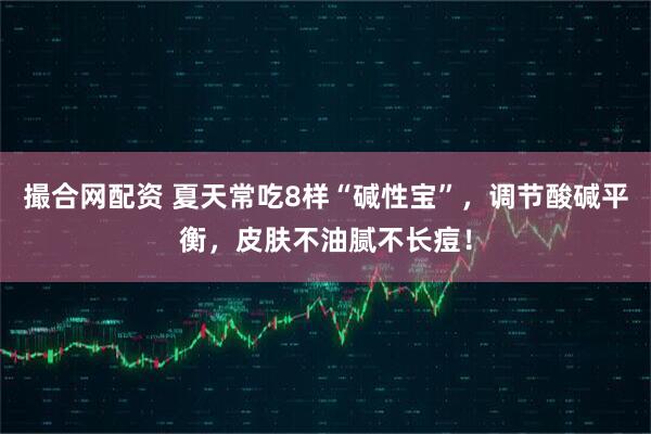 撮合网配资 夏天常吃8样“碱性宝”,调节酸碱平衡,皮肤不油腻不长痘!