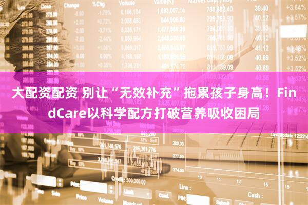 大配资配资 别让“无效补充”拖累孩子身高！FindCare以科学配方打破营养吸收困局