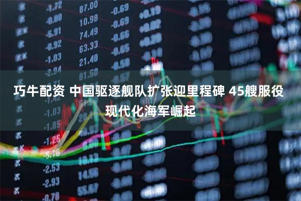 巧牛配资 中国驱逐舰队扩张迎里程碑 45艘服役 现代化海军崛起
