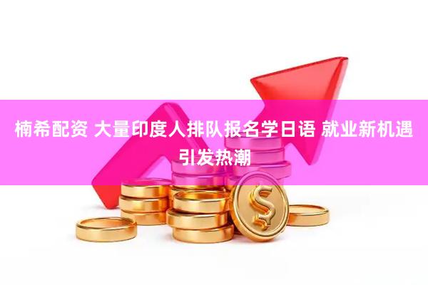 楠希配资 大量印度人排队报名学日语 就业新机遇引发热潮