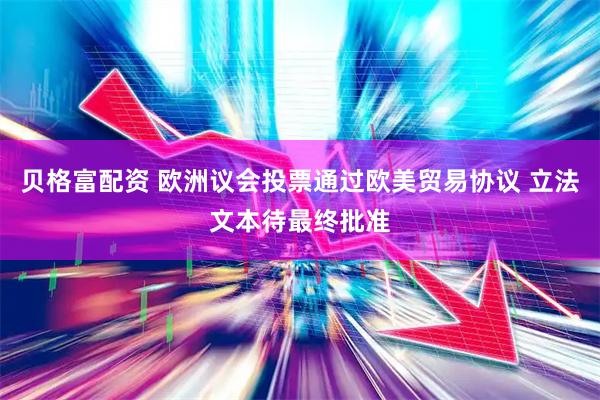 贝格富配资 欧洲议会投票通过欧美贸易协议 立法文本待最终批准