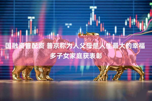 国融资管配资 普京称为人父母是人生最大的幸福 多子女家庭获表彰