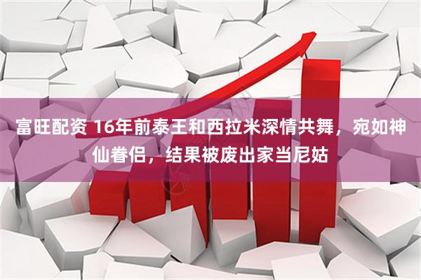 富旺配资 16年前泰王和西拉米深情共舞，宛如神仙眷侣，结果被废出家当尼姑