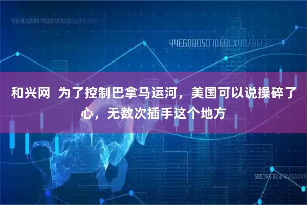 和兴网  为了控制巴拿马运河，美国可以说操碎了心，无数次插手这个地方